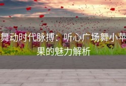 舞动时代脉搏：听心广场舞小苹果的魅力解析