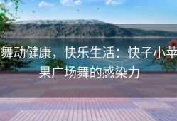 舞动健康，快乐生活：快子小苹果广场舞的感染力