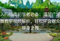 入门指南初学者必备：渴望广场舞教学视频解析，轻松学会群众健身之舞