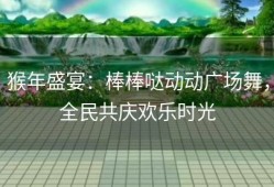 猴年盛宴：棒棒哒动动广场舞，全民共庆欢乐时光