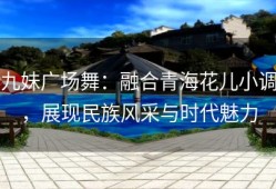 九妹广场舞：融合青海花儿小调，展现民族风采与时代魅力
