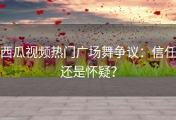 西瓜视频热门广场舞争议：信任还是怀疑？