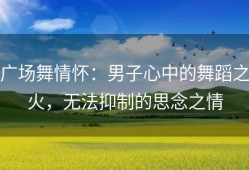 广场舞情怀：男子心中的舞蹈之火，无法抑制的思念之情
