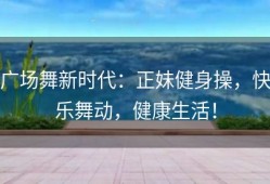 广场舞新时代：正妹健身操，快乐舞动，健康生活！
