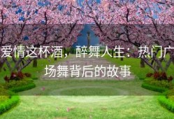 爱情这杯酒，醉舞人生：热门广场舞背后的故事