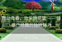 舞动青春，欢乐跳花篮 —— 领略广场舞的独特魅力