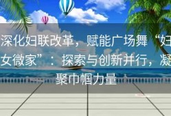 深化妇联改革，赋能广场舞“妇女微家”：探索与创新并行，凝聚巾帼力量