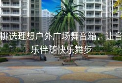 挑选理想户外广场舞音箱，让音乐伴随快乐舞步