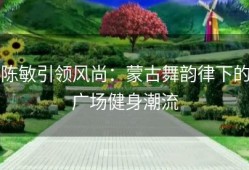 陈敏引领风尚：蒙古舞韵律下的广场健身潮流