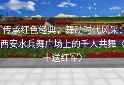 传承红色经典，舞动时代风采：西安水兵舞广场上的千人共舞〈十送红军〉