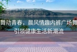 舞动青春，晨风情趣内裤广场舞引领健康生活新潮流