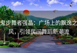 鬼步舞者强晶：广场上的飘逸之风，引领民间舞蹈新潮流
