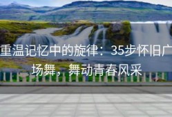 重温记忆中的旋律：35步怀旧广场舞，舞动青春风采