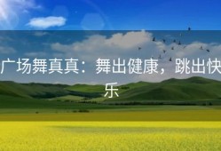 广场舞真真：舞出健康，跳出快乐