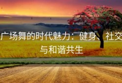 广场舞的时代魅力：健身、社交与和谐共生
