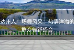 达州人广场舞风采：热情洋溢的群众舞蹈盛会