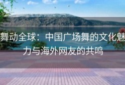 舞动全球：中国广场舞的文化魅力与海外网友的共鸣