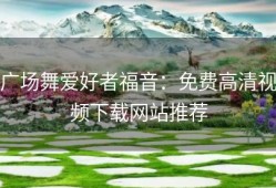 广场舞爱好者福音：免费高清视频下载网站推荐