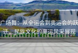 广场舞：从全运会到奥运会的跃迁，民族文化的奥运风采展现