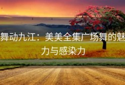 舞动九江：美美全集广场舞的魅力与感染力