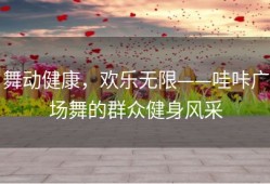 舞动健康，欢乐无限——哇咔广场舞的群众健身风采