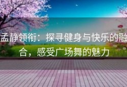 孟静领衔：探寻健身与快乐的融合，感受广场舞的魅力