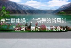 养生健康操：广场舞的新风尚——“过河”舞动，愉悦身心