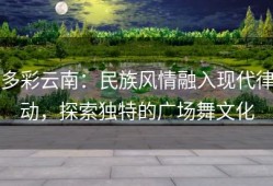 多彩云南：民族风情融入现代律动，探索独特的广场舞文化