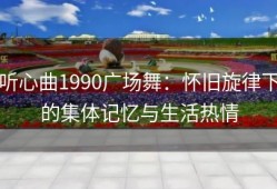 听心曲1990广场舞：怀旧旋律下的集体记忆与生活热情