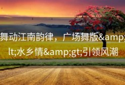 舞动江南韵律，广场舞版&lt;水乡情&gt;引领风潮
