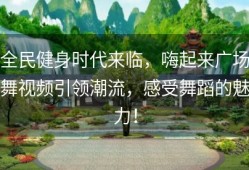 全民健身时代来临，嗨起来广场舞视频引领潮流，感受舞蹈的魅力！