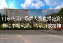 山东临沂广场舞大赛直播盛宴：舞动巾帼风采，传承沂蒙精神