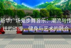 新华广场鬼步舞音乐：潮流与传统的碰撞，健身与艺术的融合