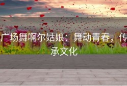 广场舞啊尔姑娘：舞动青春，传承文化