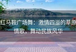 红马鞍广场舞：激情四溢的草原情歌，舞动民族风华
