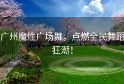 广州魔性广场舞，点燃全民舞蹈狂潮！