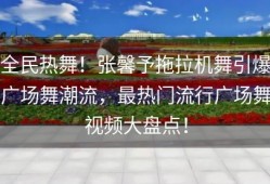 全民热舞！张馨予拖拉机舞引爆广场舞潮流，最热门流行广场舞视频大盘点！