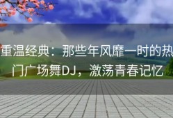 重温经典：那些年风靡一时的热门广场舞DJ，激荡青春记忆