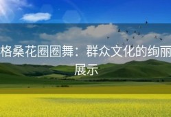 格桑花圈圈舞：群众文化的绚丽展示