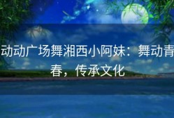 动动广场舞湘西小阿妹：舞动青春，传承文化
