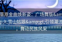 草原金曲焕新姿：广场舞版&lt;雪山姑娘&gt;引领潮流，舞动民族风采