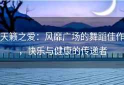 天籁之爱：风靡广场的舞蹈佳作，快乐与健康的传递者