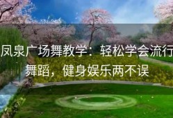 凤泉广场舞教学：轻松学会流行舞蹈，健身娱乐两不误