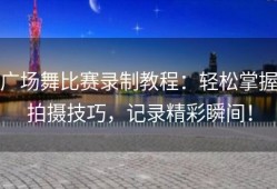 广场舞比赛录制教程：轻松掌握拍摄技巧，记录精彩瞬间！