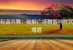 和谐共舞：破解广场舞音响扰民难题