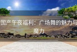 国产午夜福利：广场舞的魅力与魔力