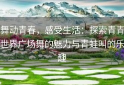 舞动青春，感受生活：探索青青世界广场舞的魅力与青蛙叫的乐趣