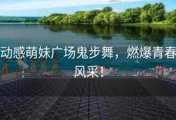动感萌妹广场鬼步舞，燃爆青春风采！
