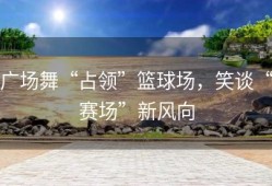 广场舞“占领”篮球场，笑谈“赛场”新风向