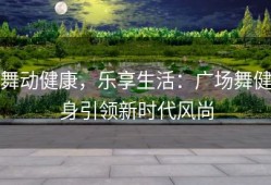 舞动健康，乐享生活：广场舞健身引领新时代风尚